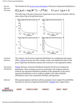 Inverse
Survival
Function
The formula for the inverse survival function of the power lognormal distribution is
The following is the plot of the power lognormal inverse survival function with the
same values of p as the pdf plots above.
Common
Statistics
The statistics for the power lognormal distribution are complicated and require
tables. Nelson discusses the mean, median, mode, and standard deviation of the
power lognormal distribution and provides references to the appropriate tables.
Parameter
Estimation
Nelson discusses maximum likelihood estimation for the power lognormal
distribution. These estimates need to be performed with computer software.
Software for maximum likelihood estimation of the parameters of the power
lognormal distribution is not as readily available as for other reliability
distributions such as the exponential, Weibull, and lognormal.
Software Most general purpose statistical software programs do not support the probability
functions for the power lognormal distribution. Dataplot does support them.
1.3.6.6.14. Power Lognormal Distribution
http://www.itl.nist.gov/div898/handbook/eda/section3/eda366e.htm (6 of 6) [5/1/2006 9:58:19 AM]
 