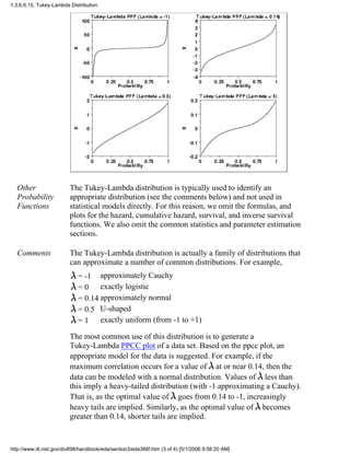 Other
Probability
Functions
The Tukey-Lambda distribution is typically used to identify an
appropriate distribution (see the comments below) and not used in
statistical models directly. For this reason, we omit the formulas, and
plots for the hazard, cumulative hazard, survival, and inverse survival
functions. We also omit the common statistics and parameter estimation
sections.
Comments The Tukey-Lambda distribution is actually a family of distributions that
can approximate a number of common distributions. For example,
= -1 approximately Cauchy
= 0 exactly logistic
= 0.14 approximately normal
= 0.5 U-shaped
= 1 exactly uniform (from -1 to +1)
The most common use of this distribution is to generate a
Tukey-Lambda PPCC plot of a data set. Based on the ppcc plot, an
appropriate model for the data is suggested. For example, if the
maximum correlation occurs for a value of at or near 0.14, then the
data can be modeled with a normal distribution. Values of less than
this imply a heavy-tailed distribution (with -1 approximating a Cauchy).
That is, as the optimal value of goes from 0.14 to -1, increasingly
heavy tails are implied. Similarly, as the optimal value of becomes
greater than 0.14, shorter tails are implied.
1.3.6.6.15. Tukey-Lambda Distribution
http://www.itl.nist.gov/div898/handbook/eda/section3/eda366f.htm (3 of 4) [5/1/2006 9:58:20 AM]
 