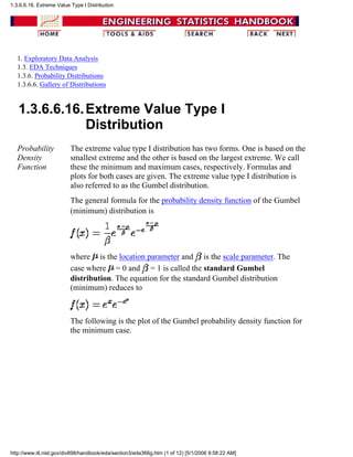 1. Exploratory Data Analysis
1.3. EDA Techniques
1.3.6. Probability Distributions
1.3.6.6. Gallery of Distributions
1.3.6.6.16.Extreme Value Type I
Distribution
Probability
Density
Function
The extreme value type I distribution has two forms. One is based on the
smallest extreme and the other is based on the largest extreme. We call
these the minimum and maximum cases, respectively. Formulas and
plots for both cases are given. The extreme value type I distribution is
also referred to as the Gumbel distribution.
The general formula for the probability density function of the Gumbel
(minimum) distribution is
where is the location parameter and is the scale parameter. The
case where = 0 and = 1 is called the standard Gumbel
distribution. The equation for the standard Gumbel distribution
(minimum) reduces to
The following is the plot of the Gumbel probability density function for
the minimum case.
1.3.6.6.16. Extreme Value Type I Distribution
http://www.itl.nist.gov/div898/handbook/eda/section3/eda366g.htm (1 of 12) [5/1/2006 9:58:22 AM]
 