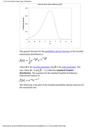 The general formula for the probability density function of the Gumbel
(maximum) distribution is
where is the location parameter and is the scale parameter. The
case where = 0 and = 1 is called the standard Gumbel
distribution. The equation for the standard Gumbel distribution
(maximum) reduces to
The following is the plot of the Gumbel probability density function for
the maximum case.
1.3.6.6.16. Extreme Value Type I Distribution
http://www.itl.nist.gov/div898/handbook/eda/section3/eda366g.htm (2 of 12) [5/1/2006 9:58:22 AM]
 