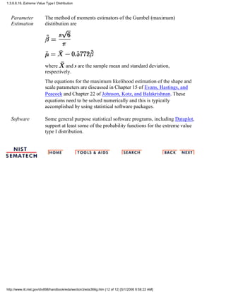 Parameter
Estimation
The method of moments estimators of the Gumbel (maximum)
distribution are
where and s are the sample mean and standard deviation,
respectively.
The equations for the maximum likelihood estimation of the shape and
scale parameters are discussed in Chapter 15 of Evans, Hastings, and
Peacock and Chapter 22 of Johnson, Kotz, and Balakrishnan. These
equations need to be solved numerically and this is typically
accomplished by using statistical software packages.
Software Some general purpose statistical software programs, including Dataplot,
support at least some of the probability functions for the extreme value
type I distribution.
1.3.6.6.16. Extreme Value Type I Distribution
http://www.itl.nist.gov/div898/handbook/eda/section3/eda366g.htm (12 of 12) [5/1/2006 9:58:22 AM]
 