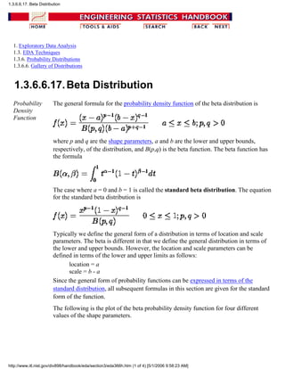 1. Exploratory Data Analysis
1.3. EDA Techniques
1.3.6. Probability Distributions
1.3.6.6. Gallery of Distributions
1.3.6.6.17.Beta Distribution
Probability
Density
Function
The general formula for the probability density function of the beta distribution is
where p and q are the shape parameters, a and b are the lower and upper bounds,
respectively, of the distribution, and B(p,q) is the beta function. The beta function has
the formula
The case where a = 0 and b = 1 is called the standard beta distribution. The equation
for the standard beta distribution is
Typically we define the general form of a distribution in terms of location and scale
parameters. The beta is different in that we define the general distribution in terms of
the lower and upper bounds. However, the location and scale parameters can be
defined in terms of the lower and upper limits as follows:
location = a
scale = b - a
Since the general form of probability functions can be expressed in terms of the
standard distribution, all subsequent formulas in this section are given for the standard
form of the function.
The following is the plot of the beta probability density function for four different
values of the shape parameters.
1.3.6.6.17. Beta Distribution
http://www.itl.nist.gov/div898/handbook/eda/section3/eda366h.htm (1 of 4) [5/1/2006 9:58:23 AM]
 