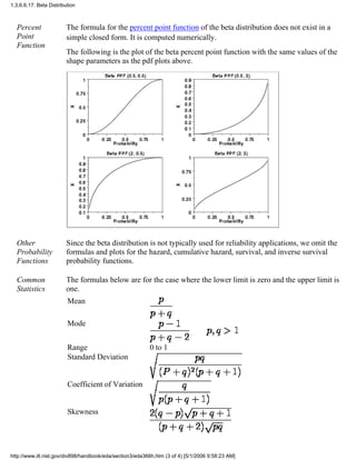 Percent
Point
Function
The formula for the percent point function of the beta distribution does not exist in a
simple closed form. It is computed numerically.
The following is the plot of the beta percent point function with the same values of the
shape parameters as the pdf plots above.
Other
Probability
Functions
Since the beta distribution is not typically used for reliability applications, we omit the
formulas and plots for the hazard, cumulative hazard, survival, and inverse survival
probability functions.
Common
Statistics
The formulas below are for the case where the lower limit is zero and the upper limit is
one.
Mean
Mode
Range 0 to 1
Standard Deviation
Coefficient of Variation
Skewness
1.3.6.6.17. Beta Distribution
http://www.itl.nist.gov/div898/handbook/eda/section3/eda366h.htm (3 of 4) [5/1/2006 9:58:23 AM]
 