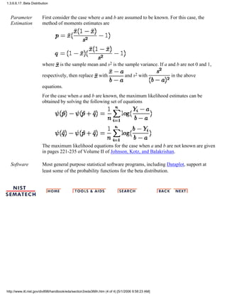 Parameter
Estimation
First consider the case where a and b are assumed to be known. For this case, the
method of moments estimates are
where is the sample mean and s2 is the sample variance. If a and b are not 0 and 1,
respectively, then replace with and s2 with in the above
equations.
For the case when a and b are known, the maximum likelihood estimates can be
obtained by solving the following set of equations
The maximum likelihood equations for the case when a and b are not known are given
in pages 221-235 of Volume II of Johnson, Kotz, and Balakrishan.
Software Most general purpose statistical software programs, including Dataplot, support at
least some of the probability functions for the beta distribution.
1.3.6.6.17. Beta Distribution
http://www.itl.nist.gov/div898/handbook/eda/section3/eda366h.htm (4 of 4) [5/1/2006 9:58:23 AM]
 