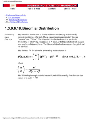 1. Exploratory Data Analysis
1.3. EDA Techniques
1.3.6. Probability Distributions
1.3.6.6. Gallery of Distributions
1.3.6.6.18.Binomial Distribution
Probability
Mass
Function
The binomial distribution is used when there are exactly two mutually
exclusive outcomes of a trial. These outcomes are appropriately labeled
"success" and "failure". The binomial distribution is used to obtain the
probability of observing x successes in N trials, with the probability of success
on a single trial denoted by p. The binomial distribution assumes that p is fixed
for all trials.
The formula for the binomial probability mass function is
where
The following is the plot of the binomial probability density function for four
values of p and n = 100.
1.3.6.6.18. Binomial Distribution
http://www.itl.nist.gov/div898/handbook/eda/section3/eda366i.htm (1 of 4) [5/1/2006 9:58:24 AM]
 