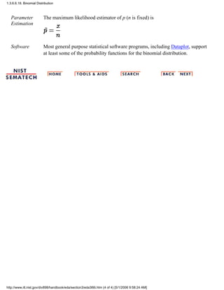 Parameter
Estimation
The maximum likelihood estimator of p (n is fixed) is
Software Most general purpose statistical software programs, including Dataplot, support
at least some of the probability functions for the binomial distribution.
1.3.6.6.18. Binomial Distribution
http://www.itl.nist.gov/div898/handbook/eda/section3/eda366i.htm (4 of 4) [5/1/2006 9:58:24 AM]
 