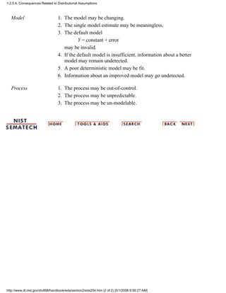 Model The model may be changing.1.
The single model estimate may be meaningless.2.
The default model
Y = constant + error
may be invalid.
3.
If the default model is insufficient, information about a better
model may remain undetected.
4.
A poor deterministic model may be fit.5.
Information about an improved model may go undetected.6.
Process The process may be out-of-control.1.
The process may be unpredictable.2.
The process may be un-modelable.3.
1.2.5.4. Consequences Related to Distributional Assumptions
http://www.itl.nist.gov/div898/handbook/eda/section2/eda254.htm (2 of 2) [5/1/2006 9:56:27 AM]
 