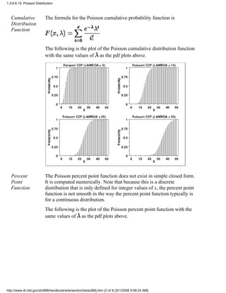 Cumulative
Distribution
Function
The formula for the Poisson cumulative probability function is
The following is the plot of the Poisson cumulative distribution function
with the same values of as the pdf plots above.
Percent
Point
Function
The Poisson percent point function does not exist in simple closed form.
It is computed numerically. Note that because this is a discrete
distribution that is only defined for integer values of x, the percent point
function is not smooth in the way the percent point function typically is
for a continuous distribution.
The following is the plot of the Poisson percent point function with the
same values of as the pdf plots above.
1.3.6.6.19. Poisson Distribution
http://www.itl.nist.gov/div898/handbook/eda/section3/eda366j.htm (2 of 4) [5/1/2006 9:58:24 AM]
 