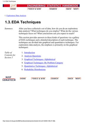 1. Exploratory Data Analysis
1.3.EDA Techniques
Summary After you have collected a set of data, how do you do an exploratory
data analysis? What techniques do you employ? What do the various
techniques focus on? What conclusions can you expect to reach?
This section provides answers to these kinds of questions via a gallery
of EDA techniques and a detailed description of each technique. The
techniques are divided into graphical and quantitative techniques. For
exploratory data analysis, the emphasis is primarily on the graphical
techniques.
Table of
Contents for
Section 3
Introduction1.
Analysis Questions2.
Graphical Techniques: Alphabetical3.
Graphical Techniques: By Problem Category4.
Quantitative Techniques: Alphabetical5.
Probability Distributions6.
1.3. EDA Techniques
http://www.itl.nist.gov/div898/handbook/eda/section3/eda3.htm [5/1/2006 9:56:27 AM]
 