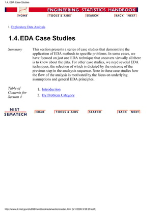 1. Exploratory Data Analysis
1.4.EDA Case Studies
Summary This section presents a series of case studies that demonstrate the
application of EDA methods to specific problems. In some cases, we
have focused on just one EDA technique that uncovers virtually all there
is to know about the data. For other case studies, we need several EDA
techniques, the selection of which is dictated by the outcome of the
previous step in the analaysis sequence. Note in these case studies how
the flow of the analysis is motivated by the focus on underlying
assumptions and general EDA principles.
Table of
Contents for
Section 4
Introduction1.
By Problem Category2.
1.4. EDA Case Studies
http://www.itl.nist.gov/div898/handbook/eda/section4/eda4.htm [5/1/2006 9:58:29 AM]
 