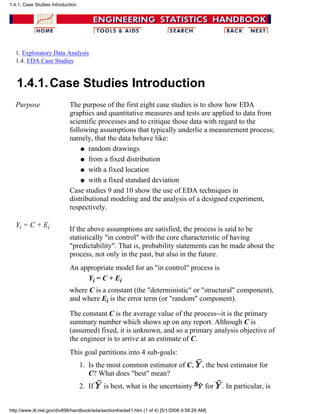 1. Exploratory Data Analysis
1.4. EDA Case Studies
1.4.1.Case Studies Introduction
Purpose The purpose of the first eight case studies is to show how EDA
graphics and quantitative measures and tests are applied to data from
scientific processes and to critique those data with regard to the
following assumptions that typically underlie a measurement process;
namely, that the data behave like:
random drawingsq
from a fixed distributionq
with a fixed locationq
with a fixed standard deviationq
Case studies 9 and 10 show the use of EDA techniques in
distributional modeling and the analysis of a designed experiment,
respectively.
Yi = C + Ei If the above assumptions are satisfied, the process is said to be
statistically "in control" with the core characteristic of having
"predictability". That is, probability statements can be made about the
process, not only in the past, but also in the future.
An appropriate model for an "in control" process is
Yi = C + Ei
where C is a constant (the "deterministic" or "structural" component),
and where Ei is the error term (or "random" component).
The constant C is the average value of the process--it is the primary
summary number which shows up on any report. Although C is
(assumed) fixed, it is unknown, and so a primary analysis objective of
the engineer is to arrive at an estimate of C.
This goal partitions into 4 sub-goals:
Is the most common estimator of C, , the best estimator for
C? What does "best" mean?
1.
If is best, what is the uncertainty for . In particular, is2.
1.4.1. Case Studies Introduction
http://www.itl.nist.gov/div898/handbook/eda/section4/eda41.htm (1 of 4) [5/1/2006 9:58:29 AM]
 