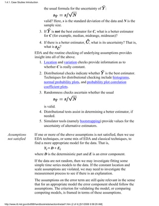 the usual formula for the uncertainty of :
valid? Here, s is the standard deviation of the data and N is the
sample size.
If is not the best estimator for C, what is a better estimator
for C (for example, median, midrange, midmean)?
3.
If there is a better estimator, , what is its uncertainty? That is,
what is ?
4.
EDA and the routine checking of underlying assumptions provides
insight into all of the above.
Location and variation checks provide information as to
whether C is really constant.
1.
Distributional checks indicate whether is the best estimator.
Techniques for distributional checking include histograms,
normal probability plots, and probability plot correlation
coefficient plots.
2.
Randomness checks ascertain whether the usual
is valid.
3.
Distributional tests assist in determining a better estimator, if
needed.
4.
Simulator tools (namely bootstrapping) provide values for the
uncertainty of alternative estimators.
5.
Assumptions
not satisfied
If one or more of the above assumptions is not satisfied, then we use
EDA techniques, or some mix of EDA and classical techniques, to
find a more appropriate model for the data. That is,
Yi = D + Ei
where D is the deterministic part and E is an error component.
If the data are not random, then we may investigate fitting some
simple time series models to the data. If the constant location and
scale assumptions are violated, we may need to investigate the
measurement process to see if there is an explanation.
The assumptions on the error term are still quite relevant in the sense
that for an appropriate model the error component should follow the
assumptions. The criterion for validating the model, or comparing
competing models, is framed in terms of these assumptions.
1.4.1. Case Studies Introduction
http://www.itl.nist.gov/div898/handbook/eda/section4/eda41.htm (2 of 4) [5/1/2006 9:58:29 AM]
 