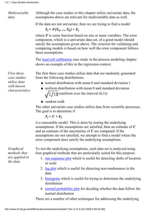 Multivariable
data
Although the case studies in this chapter utilize univariate data, the
assumptions above are relevant for multivariable data as well.
If the data are not univariate, then we are trying to find a model
Yi = F(X1, ..., Xk) + Ei
where F is some function based on one or more variables. The error
component, which is a univariate data set, of a good model should
satisfy the assumptions given above. The criterion for validating and
comparing models is based on how well the error component follows
these assumptions.
The load cell calibration case study in the process modeling chapter
shows an example of this in the regression context.
First three
case studies
utilize data
with known
characteristics
The first three case studies utilize data that are randomly generated
from the following distributions:
normal distribution with mean 0 and standard deviation 1q
uniform distribution with mean 0 and standard deviation
(uniform over the interval (0,1))
q
random walkq
The other univariate case studies utilize data from scientific processes.
The goal is to determine if
Yi = C + Ei
is a reasonable model. This is done by testing the underlying
assumptions. If the assumptions are satisfied, then an estimate of C
and an estimate of the uncertainty of C are computed. If the
assumptions are not satisfied, we attempt to find a model where the
error component does satisfy the underlying assumptions.
Graphical
methods that
are applied to
the data
To test the underlying assumptions, each data set is analyzed using
four graphical methods that are particularly suited for this purpose:
run sequence plot which is useful for detecting shifts of location
or scale
1.
lag plot which is useful for detecting non-randomness in the
data
2.
histogram which is useful for trying to determine the underlying
distribution
3.
normal probability plot for deciding whether the data follow the
normal distribution
4.
There are a number of other techniques for addressing the underlying
1.4.1. Case Studies Introduction
http://www.itl.nist.gov/div898/handbook/eda/section4/eda41.htm (3 of 4) [5/1/2006 9:58:29 AM]
 