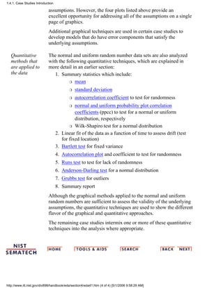 assumptions. However, the four plots listed above provide an
excellent opportunity for addressing all of the assumptions on a single
page of graphics.
Additional graphical techniques are used in certain case studies to
develop models that do have error components that satisfy the
underlying assumptions.
Quantitative
methods that
are applied to
the data
The normal and uniform random number data sets are also analyzed
with the following quantitative techniques, which are explained in
more detail in an earlier section:
Summary statistics which include:
meanr
standard deviationr
autocorrelation coefficient to test for randomnessr
normal and uniform probability plot correlation
coefficients (ppcc) to test for a normal or uniform
distribution, respectively
r
Wilk-Shapiro test for a normal distributionr
1.
Linear fit of the data as a function of time to assess drift (test
for fixed location)
2.
Bartlett test for fixed variance3.
Autocorrelation plot and coefficient to test for randomness4.
Runs test to test for lack of randomness5.
Anderson-Darling test for a normal distribution6.
Grubbs test for outliers7.
Summary report8.
Although the graphical methods applied to the normal and uniform
random numbers are sufficient to assess the validity of the underlying
assumptions, the quantitative techniques are used to show the different
flavor of the graphical and quantitative approaches.
The remaining case studies intermix one or more of these quantitative
techniques into the analysis where appropriate.
1.4.1. Case Studies Introduction
http://www.itl.nist.gov/div898/handbook/eda/section4/eda41.htm (4 of 4) [5/1/2006 9:58:29 AM]
 