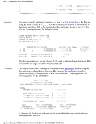 *
* = * TUK -.5 PPCC = 0.8366451E+00
*
* = * CAUCHY PPCC = 0.4922674E+00
*
***********************************************************************
Location One way to quantify a change in location over time is to fit a straight line to the data set,
using the index variable X = 1, 2, ..., N, with N denoting the number of observations. If
there is no significant drift in the location, the slope parameter should be zero. For this
data set, Dataplot generated the following output:
LEAST SQUARES MULTILINEAR FIT
SAMPLE SIZE N = 500
NUMBER OF VARIABLES = 1
NO REPLICATION CASE
PARAMETER ESTIMATES (APPROX. ST. DEV.) T VALUE
1 A0 0.699127E-02 (0.9155E-01) 0.7636E-01
2 A1 X -0.396298E-04 (0.3167E-03) -0.1251
RESIDUAL STANDARD DEVIATION = 1.02205
RESIDUAL DEGREES OF FREEDOM = 498
The slope parameter, A1, has a t value of -0.13 which is statistically not significant. This
indicates that the slope can in fact be considered zero.
Variation One simple way to detect a change in variation is with a Bartlett test, after dividing the
data set into several equal-sized intervals. The choice of the number of intervals is
somewhat arbitrary, although values of 4 or 8 are reasonable. Dataplot generated the
following output for the Bartlett test.
BARTLETT TEST
(STANDARD DEFINITION)
NULL HYPOTHESIS UNDER TEST--ALL SIGMA(I) ARE EQUAL
TEST:
DEGREES OF FREEDOM = 3.000000
TEST STATISTIC VALUE = 2.373660
CUTOFF: 95% PERCENT POINT = 7.814727
CUTOFF: 99% PERCENT POINT = 11.34487
CHI-SQUARE CDF VALUE = 0.501443
NULL NULL HYPOTHESIS NULL HYPOTHESIS
HYPOTHESIS ACCEPTANCE INTERVAL CONCLUSION
ALL SIGMA EQUAL (0.000,0.950) ACCEPT
In this case, the Bartlett test indicates that the standard deviations are not significantly
different in the 4 intervals.
1.4.2.1.3. Quantitative Output and Interpretation
http://www.itl.nist.gov/div898/handbook/eda/section4/eda4213.htm (2 of 7) [5/1/2006 9:58:32 AM]
 