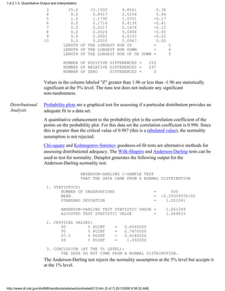 3 35.0 33.1500 4.8561 0.38
4 8.0 6.8917 2.5154 0.44
5 1.0 1.1790 1.0761 -0.17
6 0.0 0.1716 0.4136 -0.41
7 0.0 0.0217 0.1474 -0.15
8 0.0 0.0024 0.0494 -0.05
9 0.0 0.0002 0.0157 -0.02
10 0.0 0.0000 0.0047 0.00
LENGTH OF THE LONGEST RUN UP = 5
LENGTH OF THE LONGEST RUN DOWN = 4
LENGTH OF THE LONGEST RUN UP OR DOWN = 5
NUMBER OF POSITIVE DIFFERENCES = 252
NUMBER OF NEGATIVE DIFFERENCES = 247
NUMBER OF ZERO DIFFERENCES = 0
Values in the column labeled "Z" greater than 1.96 or less than -1.96 are statistically
significant at the 5% level. The runs test does not indicate any significant
non-randomness.
Distributional
Analysis
Probability plots are a graphical test for assessing if a particular distribution provides an
adequate fit to a data set.
A quantitative enhancement to the probability plot is the correlation coefficient of the
points on the probability plot. For this data set the correlation coefficient is 0.996. Since
this is greater than the critical value of 0.987 (this is a tabulated value), the normality
assumption is not rejected.
Chi-square and Kolmogorov-Smirnov goodness-of-fit tests are alternative methods for
assessing distributional adequacy. The Wilk-Shapiro and Anderson-Darling tests can be
used to test for normality. Dataplot generates the following output for the
Anderson-Darling normality test.
ANDERSON-DARLING 1-SAMPLE TEST
THAT THE DATA CAME FROM A NORMAL DISTRIBUTION
1. STATISTICS:
NUMBER OF OBSERVATIONS = 500
MEAN = -0.2935997E-02
STANDARD DEVIATION = 1.021041
ANDERSON-DARLING TEST STATISTIC VALUE = 1.061249
ADJUSTED TEST STATISTIC VALUE = 1.069633
2. CRITICAL VALUES:
90 % POINT = 0.6560000
95 % POINT = 0.7870000
97.5 % POINT = 0.9180000
99 % POINT = 1.092000
3. CONCLUSION (AT THE 5% LEVEL):
THE DATA DO NOT COME FROM A NORMAL DISTRIBUTION.
The Anderson-Darling test rejects the normality assumption at the 5% level but accepts it
at the 1% level.
1.4.2.1.3. Quantitative Output and Interpretation
http://www.itl.nist.gov/div898/handbook/eda/section4/eda4213.htm (5 of 7) [5/1/2006 9:58:32 AM]
 