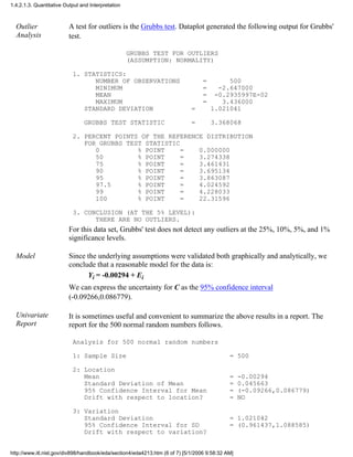 Outlier
Analysis
A test for outliers is the Grubbs test. Dataplot generated the following output for Grubbs'
test.
GRUBBS TEST FOR OUTLIERS
(ASSUMPTION: NORMALITY)
1. STATISTICS:
NUMBER OF OBSERVATIONS = 500
MINIMUM = -2.647000
MEAN = -0.2935997E-02
MAXIMUM = 3.436000
STANDARD DEVIATION = 1.021041
GRUBBS TEST STATISTIC = 3.368068
2. PERCENT POINTS OF THE REFERENCE DISTRIBUTION
FOR GRUBBS TEST STATISTIC
0 % POINT = 0.000000
50 % POINT = 3.274338
75 % POINT = 3.461431
90 % POINT = 3.695134
95 % POINT = 3.863087
97.5 % POINT = 4.024592
99 % POINT = 4.228033
100 % POINT = 22.31596
3. CONCLUSION (AT THE 5% LEVEL):
THERE ARE NO OUTLIERS.
For this data set, Grubbs' test does not detect any outliers at the 25%, 10%, 5%, and 1%
significance levels.
Model Since the underlying assumptions were validated both graphically and analytically, we
conclude that a reasonable model for the data is:
Yi = -0.00294 + Ei
We can express the uncertainty for C as the 95% confidence interval
(-0.09266,0.086779).
Univariate
Report
It is sometimes useful and convenient to summarize the above results in a report. The
report for the 500 normal random numbers follows.
Analysis for 500 normal random numbers
1: Sample Size = 500
2: Location
Mean = -0.00294
Standard Deviation of Mean = 0.045663
95% Confidence Interval for Mean = (-0.09266,0.086779)
Drift with respect to location? = NO
3: Variation
Standard Deviation = 1.021042
95% Confidence Interval for SD = (0.961437,1.088585)
Drift with respect to variation?
1.4.2.1.3. Quantitative Output and Interpretation
http://www.itl.nist.gov/div898/handbook/eda/section4/eda4213.htm (6 of 7) [5/1/2006 9:58:32 AM]
 