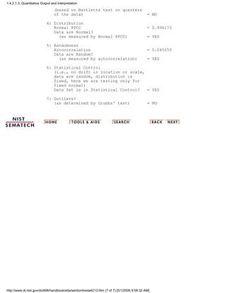 (based on Bartletts test on quarters
of the data) = NO
4: Distribution
Normal PPCC = 0.996173
Data are Normal?
(as measured by Normal PPCC) = YES
5: Randomness
Autocorrelation = 0.045059
Data are Random?
(as measured by autocorrelation) = YES
6: Statistical Control
(i.e., no drift in location or scale,
data are random, distribution is
fixed, here we are testing only for
fixed normal)
Data Set is in Statistical Control? = YES
7: Outliers?
(as determined by Grubbs' test) = NO
1.4.2.1.3. Quantitative Output and Interpretation
http://www.itl.nist.gov/div898/handbook/eda/section4/eda4213.htm (7 of 7) [5/1/2006 9:58:32 AM]
 