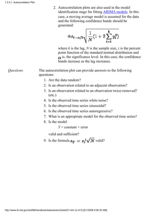 Autocorrelation plots are also used in the model
identification stage for fitting ARIMA models. In this
case, a moving average model is assumed for the data
and the following confidence bands should be
generated:
where k is the lag, N is the sample size, z is the percent
point function of the standard normal distribution and
is. the significance level. In this case, the confidence
bands increase as the lag increases.
2.
Questions The autocorrelation plot can provide answers to the following
questions:
Are the data random?1.
Is an observation related to an adjacent observation?2.
Is an observation related to an observation twice-removed?
(etc.)
3.
Is the observed time series white noise?4.
Is the observed time series sinusoidal?5.
Is the observed time series autoregressive?6.
What is an appropriate model for the observed time series?7.
Is the model
Y = constant + error
valid and sufficient?
8.
Is the formula valid?9.
1.3.3.1. Autocorrelation Plot
http://www.itl.nist.gov/div898/handbook/eda/section3/eda331.htm (3 of 5) [5/1/2006 9:56:30 AM]
 
