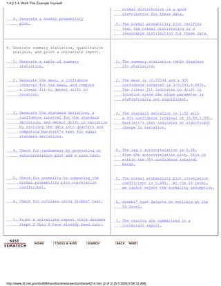 4. Generate a normal probability
plot.
normal distribution is a good
distribution for these data.
4. The normal probability plot verifies
that the normal distribution is a
reasonable distribution for these data.
4. Generate summary statistics, quantitative
analysis, and print a univariate report.
1. Generate a table of summary
statistics.
2. Generate the mean, a confidence
interval for the mean, and compute
a linear fit to detect drift in
location.
3. Generate the standard deviation, a
confidence interval for the standard
deviation, and detect drift in variation
by dividing the data into quarters and
computing Barltett's test for equal
standard deviations.
4. Check for randomness by generating an
autocorrelation plot and a runs test.
5. Check for normality by computing the
normal probability plot correlation
coefficient.
6. Check for outliers using Grubbs' test.
7. Print a univariate report (this assumes
steps 2 thru 6 have already been run).
1. The summary statistics table displays
25+ statistics.
2. The mean is -0.00294 and a 95%
confidence interval is (-0.093,0.087).
The linear fit indicates no drift in
location since the slope parameter is
statistically not significant.
3. The standard deviation is 1.02 with
a 95% confidence interval of (0.96,1.09).
Bartlett's test indicates no significant
change in variation.
4. The lag 1 autocorrelation is 0.04.
From the autocorrelation plot, this is
within the 95% confidence interval
bands.
5. The normal probability plot correlation
coefficient is 0.996. At the 5% level,
we cannot reject the normality assumption.
6. Grubbs' test detects no outliers at the
5% level.
7. The results are summarized in a
convenient report.
1.4.2.1.4. Work This Example Yourself
http://www.itl.nist.gov/div898/handbook/eda/section4/eda4214.htm (2 of 2) [5/1/2006 9:58:32 AM]
 