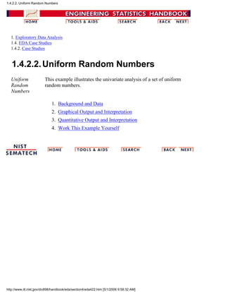 1. Exploratory Data Analysis
1.4. EDA Case Studies
1.4.2. Case Studies
1.4.2.2.Uniform Random Numbers
Uniform
Random
Numbers
This example illustrates the univariate analysis of a set of uniform
random numbers.
Background and Data1.
Graphical Output and Interpretation2.
Quantitative Output and Interpretation3.
Work This Example Yourself4.
1.4.2.2. Uniform Random Numbers
http://www.itl.nist.gov/div898/handbook/eda/section4/eda422.htm [5/1/2006 9:58:32 AM]
 