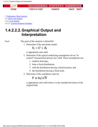1. Exploratory Data Analysis
1.4. EDA Case Studies
1.4.2. Case Studies
1.4.2.2. Uniform Random Numbers
1.4.2.2.2.Graphical Output and
Interpretation
Goal The goal of this analysis is threefold:
Determine if the univariate model:
is appropriate and valid.
1.
Determine if the typical underlying assumptions for an "in
control" measurement process are valid. These assumptions are:
random drawings;1.
from a fixed distribution;2.
with the distribution having a fixed location; and3.
the distribution having a fixed scale.4.
2.
Determine if the confidence interval
is appropriate and valid where s is the standard deviation of the
original data.
3.
1.4.2.2.2. Graphical Output and Interpretation
http://www.itl.nist.gov/div898/handbook/eda/section4/eda4222.htm (1 of 7) [5/1/2006 9:58:33 AM]
 