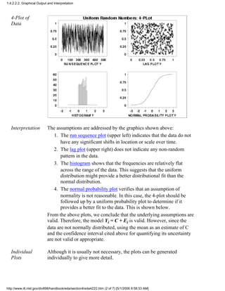4-Plot of
Data
Interpretation The assumptions are addressed by the graphics shown above:
The run sequence plot (upper left) indicates that the data do not
have any significant shifts in location or scale over time.
1.
The lag plot (upper right) does not indicate any non-random
pattern in the data.
2.
The histogram shows that the frequencies are relatively flat
across the range of the data. This suggests that the uniform
distribution might provide a better distributional fit than the
normal distribution.
3.
The normal probability plot verifies that an assumption of
normality is not reasonable. In this case, the 4-plot should be
followed up by a uniform probability plot to determine if it
provides a better fit to the data. This is shown below.
4.
From the above plots, we conclude that the underlying assumptions are
valid. Therefore, the model Yi = C + Ei is valid. However, since the
data are not normally distributed, using the mean as an estimate of C
and the confidence interval cited above for quantifying its uncertainty
are not valid or appropriate.
Individual
Plots
Although it is usually not necessary, the plots can be generated
individually to give more detail.
1.4.2.2.2. Graphical Output and Interpretation
http://www.itl.nist.gov/div898/handbook/eda/section4/eda4222.htm (2 of 7) [5/1/2006 9:58:33 AM]
 