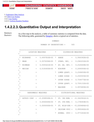 1. Exploratory Data Analysis
1.4. EDA Case Studies
1.4.2. Case Studies
1.4.2.2. Uniform Random Numbers
1.4.2.2.3.Quantitative Output and Interpretation
Summary
Statistics
As a first step in the analysis, a table of summary statistics is computed from the data.
The following table, generated by Dataplot, shows a typical set of statistics.
SUMMARY
NUMBER OF OBSERVATIONS = 500
***********************************************************************
* LOCATION MEASURES * DISPERSION MEASURES
*
***********************************************************************
* MIDRANGE = 0.4997850E+00 * RANGE = 0.9945900E+00
*
* MEAN = 0.5078304E+00 * STAND. DEV. = 0.2943252E+00
*
* MIDMEAN = 0.5045621E+00 * AV. AB. DEV. = 0.2526468E+00
*
* MEDIAN = 0.5183650E+00 * MINIMUM = 0.2490000E-02
*
* = * LOWER QUART. = 0.2508093E+00
*
* = * LOWER HINGE = 0.2505935E+00
*
* = * UPPER HINGE = 0.7594775E+00
*
* = * UPPER QUART. = 0.7591152E+00
*
* = * MAXIMUM = 0.9970800E+00
*
***********************************************************************
* RANDOMNESS MEASURES * DISTRIBUTIONAL MEASURES
*
***********************************************************************
* AUTOCO COEF = -0.3098569E-01 * ST. 3RD MOM. = -0.3443941E-01
*
* = 0.0000000E+00 * ST. 4TH MOM. = 0.1796969E+01
*
* = 0.0000000E+00 * ST. WILK-SHA = -0.2004886E+02
*
* = * UNIFORM PPCC = 0.9995682E+00
*
* = * NORMAL PPCC = 0.9771602E+00
*
1.4.2.2.3. Quantitative Output and Interpretation
http://www.itl.nist.gov/div898/handbook/eda/section4/eda4223.htm (1 of 7) [5/1/2006 9:58:34 AM]
 