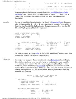 * = * TUK -.5 PPCC = 0.7229201E+00
*
* = * CAUCHY PPCC = 0.3591767E+00
*
***********************************************************************
Note that under the distributional measures the uniform probability plot correlation
coefficient (PPCC) value is significantly larger than the normal PPCC value. This is
evidence that the uniform distribution fits these data better than does a normal
distribution.
Location One way to quantify a change in location over time is to fit a straight line to the data set
using the index variable X = 1, 2, ..., N, with N denoting the number of observations. If
there is no significant drift in the location, the slope parameter should be zero. For this
data set, Dataplot generated the following output:
LEAST SQUARES MULTILINEAR FIT
SAMPLE SIZE N = 500
NUMBER OF VARIABLES = 1
NO REPLICATION CASE
PARAMETER ESTIMATES (APPROX. ST. DEV.) T VALUE
1 A0 0.522923 (0.2638E-01) 19.82
2 A1 X -0.602478E-04 (0.9125E-04) -0.6603
RESIDUAL STANDARD DEVIATION = 0.2944917
RESIDUAL DEGREES OF FREEDOM = 498
The slope parameter, A1, has a t value of -0.66 which is statistically not significant. This
indicates that the slope can in fact be considered zero.
Variation One simple way to detect a change in variation is with a Bartlett test after dividing the
data set into several equal-sized intervals. However, the Bartlett test is not robust for
non-normality. Since we know this data set is not approximated well by the normal
distribution, we use the alternative Levene test. In partiuclar, we use the Levene test
based on the median rather the mean. The choice of the number of intervals is somewhat
arbitrary, although values of 4 or 8 are reasonable. Dataplot generated the following
output for the Levene test.
LEVENE F-TEST FOR SHIFT IN VARIATION
(ASSUMPTION: NORMALITY)
1. STATISTICS
NUMBER OF OBSERVATIONS = 500
NUMBER OF GROUPS = 4
LEVENE F TEST STATISTIC = 0.7983007E-01
FOR LEVENE TEST STATISTIC
0 % POINT = 0.0000000E+00
50 % POINT = 0.7897459
75 % POINT = 1.373753
1.4.2.2.3. Quantitative Output and Interpretation
http://www.itl.nist.gov/div898/handbook/eda/section4/eda4223.htm (2 of 7) [5/1/2006 9:58:34 AM]
 