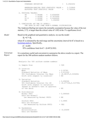 STANDARD DEVIATION = 0.2943252
ANDERSON-DARLING TEST STATISTIC VALUE = 5.719849
ADJUSTED TEST STATISTIC VALUE = 5.765036
2. CRITICAL VALUES:
90 % POINT = 0.6560000
95 % POINT = 0.7870000
97.5 % POINT = 0.9180000
99 % POINT = 1.092000
3. CONCLUSION (AT THE 5% LEVEL):
THE DATA DO NOT COME FROM A NORMAL DISTRIBUTION.
The Anderson-Darling test rejects the normality assumption because the value of the test
statistic, 5.72, is larger than the critical value of 1.092 at the 1% significance level.
Model Based on the graphical and quantitative analysis, we use the model
Yi = C + Ei
where C is estimated by the mid-range and the uncertainty interval for C is based on a
bootstrap analysis. Specifically,
C = 0.499
95% confidence limit for C = (0.497,0.503)
Univariate
Report
It is sometimes useful and convenient to summarize the above results in a report. The
report for the 500 uniform random numbers follows.
Analysis for 500 uniform random numbers
1: Sample Size = 500
2: Location
Mean = 0.50783
Standard Deviation of Mean = 0.013163
95% Confidence Interval for Mean = (0.48197,0.533692)
Drift with respect to location? = NO
3: Variation
Standard Deviation = 0.294326
95% Confidence Interval for SD = (0.277144,0.313796)
Drift with respect to variation?
(based on Levene's test on quarters
of the data) = NO
4: Distribution
Normal PPCC = 0.999569
Data are Normal?
(as measured by Normal PPCC) = NO
Uniform PPCC = 0.9995
Data are Uniform?
(as measured by Uniform PPCC) = YES
5: Randomness
Autocorrelation = -0.03099
Data are Random?
1.4.2.2.3. Quantitative Output and Interpretation
http://www.itl.nist.gov/div898/handbook/eda/section4/eda4223.htm (6 of 7) [5/1/2006 9:58:34 AM]
 