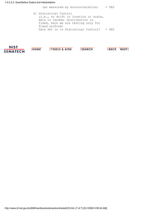 (as measured by autocorrelation) = YES
6: Statistical Control
(i.e., no drift in location or scale,
data is random, distribution is
fixed, here we are testing only for
fixed uniform)
Data Set is in Statistical Control? = YES
1.4.2.2.3. Quantitative Output and Interpretation
http://www.itl.nist.gov/div898/handbook/eda/section4/eda4223.htm (7 of 7) [5/1/2006 9:58:34 AM]
 