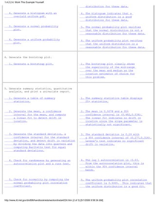 4. Generate a histogram with an
overlaid uniform pdf.
5. Generate a normal probability
plot.
6. Generate a uniform probability
plot.
distribution for these data.
4. The histogram indicates that a
uniform distribution is a good
distribution for these data.
5. The normal probability plot verifies
that the normal distribution is not a
reasonable distribution for these data.
6. The uniform probability plot verifies
that the uniform distribution is a
reasonable distribution for these data.
4. Generate the bootstrap plot.
1. Generate a bootstrap plot. 1. The bootstrap plot clearly shows
the superiority of the mid-range
over the mean and median as the
location estimator of choice for
this problem.
5. Generate summary statistics, quantitative
analysis, and print a univariate report.
1. Generate a table of summary
statistics.
2. Generate the mean, a confidence
interval for the mean, and compute
a linear fit to detect drift in
location.
3. Generate the standard deviation, a
confidence interval for the standard
deviation, and detect drift in variation
by dividing the data into quarters and
computing Barltetts test for equal
standard deviations.
4. Check for randomness by generating an
autocorrelation plot and a runs test.
5. Check for normality by computing the
normal probability plot correlation
coefficient.
1. The summary statistics table displays
25+ statistics.
2. The mean is 0.5078 and a 95%
confidence interval is (0.482,0.534).
The linear fit indicates no drift in
location since the slope parameter is
statistically not significant.
3. The standard deviation is 0.29 with
a 95% confidence interval of (0.277,0.314).
Levene's test indicates no significant
drift in variation.
4. The lag 1 autocorrelation is -0.03.
From the autocorrelation plot, this is
within the 95% confidence interval
bands.
5. The uniform probability plot correlation
coefficient is 0.9995. This indicates that
the uniform distribution is a good fit.
1.4.2.2.4. Work This Example Yourself
http://www.itl.nist.gov/div898/handbook/eda/section4/eda4224.htm (2 of 3) [5/1/2006 9:58:34 AM]
 