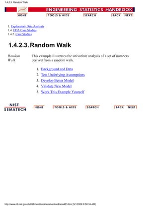 1. Exploratory Data Analysis
1.4. EDA Case Studies
1.4.2. Case Studies
1.4.2.3.Random Walk
Random
Walk
This example illustrates the univariate analysis of a set of numbers
derived from a random walk.
Background and Data1.
Test Underlying Assumptions2.
Develop Better Model3.
Validate New Model4.
Work This Example Yourself5.
1.4.2.3. Random Walk
http://www.itl.nist.gov/div898/handbook/eda/section4/eda423.htm [5/1/2006 9:58:34 AM]
 