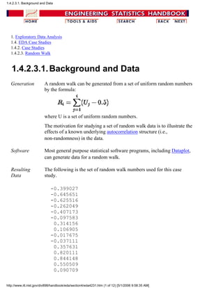 1. Exploratory Data Analysis
1.4. EDA Case Studies
1.4.2. Case Studies
1.4.2.3. Random Walk
1.4.2.3.1.Background and Data
Generation A random walk can be generated from a set of uniform random numbers
by the formula:
where U is a set of uniform random numbers.
The motivation for studying a set of random walk data is to illustrate the
effects of a known underlying autocorrelation structure (i.e.,
non-randomness) in the data.
Software Most general purpose statistical software programs, including Dataplot,
can generate data for a random walk.
Resulting
Data
The following is the set of random walk numbers used for this case
study.
-0.399027
-0.645651
-0.625516
-0.262049
-0.407173
-0.097583
0.314156
0.106905
-0.017675
-0.037111
0.357631
0.820111
0.844148
0.550509
0.090709
1.4.2.3.1. Background and Data
http://www.itl.nist.gov/div898/handbook/eda/section4/eda4231.htm (1 of 12) [5/1/2006 9:58:35 AM]
 