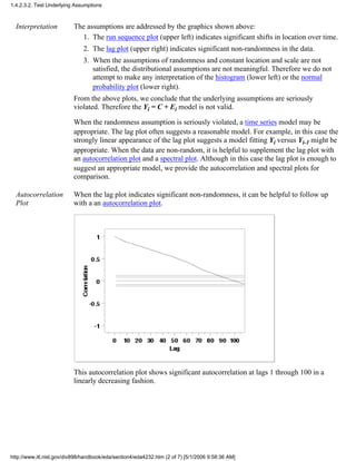Interpretation The assumptions are addressed by the graphics shown above:
The run sequence plot (upper left) indicates significant shifts in location over time.1.
The lag plot (upper right) indicates significant non-randomness in the data.2.
When the assumptions of randomness and constant location and scale are not
satisfied, the distributional assumptions are not meaningful. Therefore we do not
attempt to make any interpretation of the histogram (lower left) or the normal
probability plot (lower right).
3.
From the above plots, we conclude that the underlying assumptions are seriously
violated. Therefore the Yi = C + Ei model is not valid.
When the randomness assumption is seriously violated, a time series model may be
appropriate. The lag plot often suggests a reasonable model. For example, in this case the
strongly linear appearance of the lag plot suggests a model fitting Yi versus Yi-1 might be
appropriate. When the data are non-random, it is helpful to supplement the lag plot with
an autocorrelation plot and a spectral plot. Although in this case the lag plot is enough to
suggest an appropriate model, we provide the autocorrelation and spectral plots for
comparison.
Autocorrelation
Plot
When the lag plot indicates significant non-randomness, it can be helpful to follow up
with a an autocorrelation plot.
This autocorrelation plot shows significant autocorrelation at lags 1 through 100 in a
linearly decreasing fashion.
1.4.2.3.2. Test Underlying Assumptions
http://www.itl.nist.gov/div898/handbook/eda/section4/eda4232.htm (2 of 7) [5/1/2006 9:58:36 AM]
 