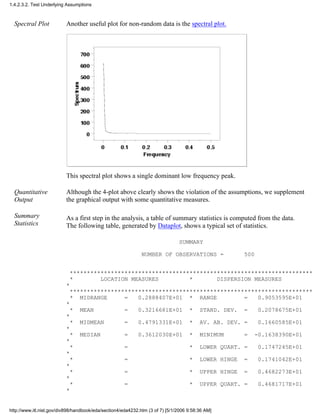 Spectral Plot Another useful plot for non-random data is the spectral plot.
This spectral plot shows a single dominant low frequency peak.
Quantitative
Output
Although the 4-plot above clearly shows the violation of the assumptions, we supplement
the graphical output with some quantitative measures.
Summary
Statistics
As a first step in the analysis, a table of summary statistics is computed from the data.
The following table, generated by Dataplot, shows a typical set of statistics.
SUMMARY
NUMBER OF OBSERVATIONS = 500
***********************************************************************
* LOCATION MEASURES * DISPERSION MEASURES
*
***********************************************************************
* MIDRANGE = 0.2888407E+01 * RANGE = 0.9053595E+01
*
* MEAN = 0.3216681E+01 * STAND. DEV. = 0.2078675E+01
*
* MIDMEAN = 0.4791331E+01 * AV. AB. DEV. = 0.1660585E+01
*
* MEDIAN = 0.3612030E+01 * MINIMUM = -0.1638390E+01
*
* = * LOWER QUART. = 0.1747245E+01
*
* = * LOWER HINGE = 0.1741042E+01
*
* = * UPPER HINGE = 0.4682273E+01
*
* = * UPPER QUART. = 0.4681717E+01
*
1.4.2.3.2. Test Underlying Assumptions
http://www.itl.nist.gov/div898/handbook/eda/section4/eda4232.htm (3 of 7) [5/1/2006 9:58:36 AM]
 