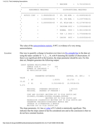 * = * MAXIMUM = 0.7415205E+01
*
***********************************************************************
* RANDOMNESS MEASURES * DISTRIBUTIONAL MEASURES
*
***********************************************************************
* AUTOCO COEF = 0.9868608E+00 * ST. 3RD MOM. = -0.4448926E+00
*
* = 0.0000000E+00 * ST. 4TH MOM. = 0.2397789E+01
*
* = 0.0000000E+00 * ST. WILK-SHA = -0.1279870E+02
*
* = * UNIFORM PPCC = 0.9765666E+00
*
* = * NORMAL PPCC = 0.9811183E+00
*
* = * TUK -.5 PPCC = 0.7754489E+00
*
* = * CAUCHY PPCC = 0.4165502E+00
*
***********************************************************************
The value of the autocorrelation statistic, 0.987, is evidence of a very strong
autocorrelation.
Location One way to quantify a change in location over time is to fit a straight line to the data set
using the index variable X = 1, 2, ..., N, with N denoting the number of observations. If
there is no significant drift in the location, the slope parameter should be zero. For this
data set, Dataplot generates the following output:
LEAST SQUARES MULTILINEAR FIT
SAMPLE SIZE N = 500
NUMBER OF VARIABLES = 1
NO REPLICATION CASE
PARAMETER ESTIMATES (APPROX. ST. DEV.) T
VALUE
1 A0 1.83351 (0.1721 )
10.65
2 A1 X 0.552164E-02 (0.5953E-03)
9.275
RESIDUAL STANDARD DEVIATION = 1.921416
RESIDUAL DEGREES OF FREEDOM = 498
COEF AND SD(COEF) WRITTEN OUT TO FILE DPST1F.DAT
SD(PRED),95LOWER,95UPPER,99LOWER,99UPPER
WRITTEN OUT TO FILE DPST2F.DAT
REGRESSION DIAGNOSTICS WRITTEN OUT TO FILE DPST3F.DAT
PARAMETER VARIANCE-COVARIANCE MATRIX AND
INVERSE OF X-TRANSPOSE X MATRIX
WRITTEN OUT TO FILE DPST4F.DAT
The slope parameter, A1, has a t value of 9.3 which is statistically significant. This
indicates that the slope cannot in fact be considered zero and so the conclusion is that we
do not have constant location.
1.4.2.3.2. Test Underlying Assumptions
http://www.itl.nist.gov/div898/handbook/eda/section4/eda4232.htm (4 of 7) [5/1/2006 9:58:36 AM]
 