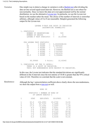 Variation One simple way to detect a change in variation is with a Bartlett test after dividing the
data set into several equal-sized intervals. However, the Bartlett test is not robust for
non-normality. Since we know this data set is not approximated well by the normal
distribution, we use the alternative Levene test. In partiuclar, we use the Levene test
based on the median rather the mean. The choice of the number of intervals is somewhat
arbitrary, although values of 4 or 8 are reasonable. Dataplot generated the following
output for the Levene test.
LEVENE F-TEST FOR SHIFT IN VARIATION
(ASSUMPTION: NORMALITY)
1. STATISTICS
NUMBER OF OBSERVATIONS = 500
NUMBER OF GROUPS = 4
LEVENE F TEST STATISTIC = 10.45940
FOR LEVENE TEST STATISTIC
0 % POINT = 0.0000000E+00
50 % POINT = 0.7897459
75 % POINT = 1.373753
90 % POINT = 2.094885
95 % POINT = 2.622929
99 % POINT = 3.821479
99.9 % POINT = 5.506884
99.99989 % Point: 10.45940
3. CONCLUSION (AT THE 5% LEVEL):
THERE IS A SHIFT IN VARIATION.
THUS: NOT HOMOGENEOUS WITH RESPECT TO VARIATION.
In this case, the Levene test indicates that the standard deviations are significantly
different in the 4 intervals since the test statistic of 10.46 is greater than the 95% critical
value of 2.62. Therefore we conclude that the scale is not constant.
Randomness Although the lag 1 autocorrelation coefficient above clearly shows the non-randomness,
we show the output from a runs test as well.
RUNS UP
STATISTIC = NUMBER OF RUNS UP
OF LENGTH EXACTLY I
I STAT EXP(STAT) SD(STAT) Z
1 63.0 104.2083 10.2792 -4.01
2 34.0 45.7167 5.2996 -2.21
3 17.0 13.1292 3.2297 1.20
4 4.0 2.8563 1.6351 0.70
5 1.0 0.5037 0.7045 0.70
6 5.0 0.0749 0.2733 18.02
7 1.0 0.0097 0.0982 10.08
8 1.0 0.0011 0.0331 30.15
9 0.0 0.0001 0.0106 -0.01
1.4.2.3.2. Test Underlying Assumptions
http://www.itl.nist.gov/div898/handbook/eda/section4/eda4232.htm (5 of 7) [5/1/2006 9:58:36 AM]
 