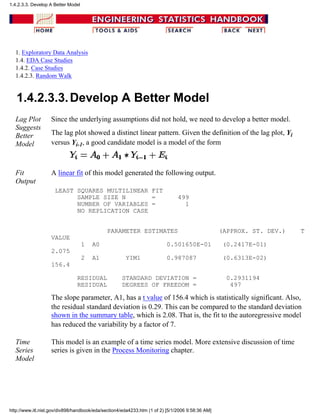 1. Exploratory Data Analysis
1.4. EDA Case Studies
1.4.2. Case Studies
1.4.2.3. Random Walk
1.4.2.3.3.Develop A Better Model
Lag Plot
Suggests
Better
Model
Since the underlying assumptions did not hold, we need to develop a better model.
The lag plot showed a distinct linear pattern. Given the definition of the lag plot, Yi
versus Yi-1, a good candidate model is a model of the form
Fit
Output
A linear fit of this model generated the following output.
LEAST SQUARES MULTILINEAR FIT
SAMPLE SIZE N = 499
NUMBER OF VARIABLES = 1
NO REPLICATION CASE
PARAMETER ESTIMATES (APPROX. ST. DEV.) T
VALUE
1 A0 0.501650E-01 (0.2417E-01)
2.075
2 A1 YIM1 0.987087 (0.6313E-02)
156.4
RESIDUAL STANDARD DEVIATION = 0.2931194
RESIDUAL DEGREES OF FREEDOM = 497
The slope parameter, A1, has a t value of 156.4 which is statistically significant. Also,
the residual standard deviation is 0.29. This can be compared to the standard deviation
shown in the summary table, which is 2.08. That is, the fit to the autoregressive model
has reduced the variability by a factor of 7.
Time
Series
Model
This model is an example of a time series model. More extensive discussion of time
series is given in the Process Monitoring chapter.
1.4.2.3.3. Develop A Better Model
http://www.itl.nist.gov/div898/handbook/eda/section4/eda4233.htm (1 of 2) [5/1/2006 9:58:36 AM]
 