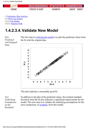 1. Exploratory Data Analysis
1.4. EDA Case Studies
1.4.2. Case Studies
1.4.2.3. Random Walk
1.4.2.3.4.Validate New Model
Plot
Predicted
with Original
Data
The first step in verifying the model is to plot the predicted values from
the fit with the original data.
This plot indicates a reasonably good fit.
Test
Underlying
Assumptions
on the
Residuals
In addition to the plot of the predicted values, the residual standard
deviation from the fit also indicates a significant improvement for the
model. The next step is to validate the underlying assumptions for the
error component, or residuals, from this model.
1.4.2.3.4. Validate New Model
http://www.itl.nist.gov/div898/handbook/eda/section4/eda4234.htm (1 of 4) [5/1/2006 9:58:40 AM]
 