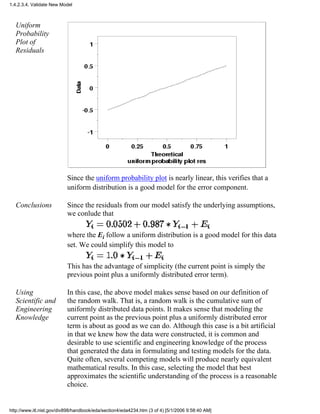 Uniform
Probability
Plot of
Residuals
Since the uniform probability plot is nearly linear, this verifies that a
uniform distribution is a good model for the error component.
Conclusions Since the residuals from our model satisfy the underlying assumptions,
we conlude that
where the Ei follow a uniform distribution is a good model for this data
set. We could simplify this model to
This has the advantage of simplicity (the current point is simply the
previous point plus a uniformly distributed error term).
Using
Scientific and
Engineering
Knowledge
In this case, the above model makes sense based on our definition of
the random walk. That is, a random walk is the cumulative sum of
uniformly distributed data points. It makes sense that modeling the
current point as the previous point plus a uniformly distributed error
term is about as good as we can do. Although this case is a bit artificial
in that we knew how the data were constructed, it is common and
desirable to use scientific and engineering knowledge of the process
that generated the data in formulating and testing models for the data.
Quite often, several competing models will produce nearly equivalent
mathematical results. In this case, selecting the model that best
approximates the scientific understanding of the process is a reasonable
choice.
1.4.2.3.4. Validate New Model
http://www.itl.nist.gov/div898/handbook/eda/section4/eda4234.htm (3 of 4) [5/1/2006 9:58:40 AM]
 