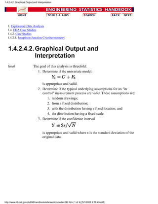 1. Exploratory Data Analysis
1.4. EDA Case Studies
1.4.2. Case Studies
1.4.2.4. Josephson Junction Cryothermometry
1.4.2.4.2.Graphical Output and
Interpretation
Goal The goal of this analysis is threefold:
Determine if the univariate model:
is appropriate and valid.
1.
Determine if the typical underlying assumptions for an "in
control" measurement process are valid. These assumptions are:
random drawings;1.
from a fixed distribution;2.
with the distribution having a fixed location; and3.
the distribution having a fixed scale.4.
2.
Determine if the confidence interval
is appropriate and valid where s is the standard deviation of the
original data.
3.
1.4.2.4.2. Graphical Output and Interpretation
http://www.itl.nist.gov/div898/handbook/eda/section4/eda4242.htm (1 of 4) [5/1/2006 9:58:49 AM]
 