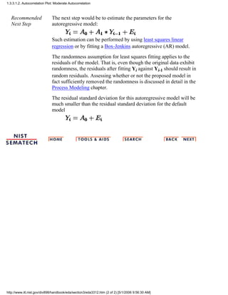 Recommended
Next Step
The next step would be to estimate the parameters for the
autoregressive model:
Such estimation can be performed by using least squares linear
regression or by fitting a Box-Jenkins autoregressive (AR) model.
The randomness assumption for least squares fitting applies to the
residuals of the model. That is, even though the original data exhibit
randomness, the residuals after fitting Yi against Yi-1 should result in
random residuals. Assessing whether or not the proposed model in
fact sufficiently removed the randomness is discussed in detail in the
Process Modeling chapter.
The residual standard deviation for this autoregressive model will be
much smaller than the residual standard deviation for the default
model
1.3.3.1.2. Autocorrelation Plot: Moderate Autocorrelation
http://www.itl.nist.gov/div898/handbook/eda/section3/eda3312.htm (2 of 2) [5/1/2006 9:56:30 AM]
 