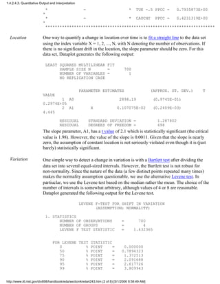 * = * TUK -.5 PPCC = 0.7935873E+00
*
* = * CAUCHY PPCC = 0.4231319E+00
*
***********************************************************************
Location One way to quantify a change in location over time is to fit a straight line to the data set
using the index variable X = 1, 2, ..., N, with N denoting the number of observations. If
there is no significant drift in the location, the slope parameter should be zero. For this
data set, Dataplot generates the following output:
LEAST SQUARES MULTILINEAR FIT
SAMPLE SIZE N = 700
NUMBER OF VARIABLES = 1
NO REPLICATION CASE
PARAMETER ESTIMATES (APPROX. ST. DEV.) T
VALUE
1 A0 2898.19 (0.9745E-01)
0.2974E+05
2 A1 X 0.107075E-02 (0.2409E-03)
4.445
RESIDUAL STANDARD DEVIATION = 1.287802
RESIDUAL DEGREES OF FREEDOM = 698
The slope parameter, A1, has a t value of 2.1 which is statistically significant (the critical
value is 1.98). However, the value of the slope is 0.0011. Given that the slope is nearly
zero, the assumption of constant location is not seriously violated even though it is (just
barely) statistically significant.
Variation One simple way to detect a change in variation is with a Bartlett test after dividing the
data set into several equal-sized intervals. However, the Bartlett test is not robust for
non-normality. Since the nature of the data (a few distinct points repeated many times)
makes the normality assumption questionable, we use the alternative Levene test. In
partiuclar, we use the Levene test based on the median rather the mean. The choice of the
number of intervals is somewhat arbitrary, although values of 4 or 8 are reasonable.
Dataplot generated the following output for the Levene test.
LEVENE F-TEST FOR SHIFT IN VARIATION
(ASSUMPTION: NORMALITY)
1. STATISTICS
NUMBER OF OBSERVATIONS = 700
NUMBER OF GROUPS = 4
LEVENE F TEST STATISTIC = 1.432365
FOR LEVENE TEST STATISTIC
0 % POINT = 0.000000
50 % POINT = 0.7894323
75 % POINT = 1.372513
90 % POINT = 2.091688
95 % POINT = 2.617726
99 % POINT = 3.809943
1.4.2.4.3. Quantitative Output and Interpretation
http://www.itl.nist.gov/div898/handbook/eda/section4/eda4243.htm (2 of 8) [5/1/2006 9:58:49 AM]
 