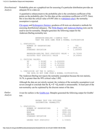 Distributional
Analysis
Probability plots are a graphical test for assessing if a particular distribution provides an
adequate fit to a data set.
A quantitative enhancement to the probability plot is the correlation coefficient of the
points on the probability plot. For this data set the correlation coefficient is 0.975. Since
this is less than the critical value of 0.987 (this is a tabulated value), the normality
assumption is rejected.
Chi-square and Kolmogorov-Smirnov goodness-of-fit tests are alternative methods for
assessing distributional adequacy. The Wilk-Shapiro and Anderson-Darling tests can be
used to test for normality. Dataplot generates the following output for the
Anderson-Darling normality test.
ANDERSON-DARLING 1-SAMPLE TEST
THAT THE DATA CAME FROM A NORMAL DISTRIBUTION
1. STATISTICS:
NUMBER OF OBSERVATIONS = 700
MEAN = 2898.562
STANDARD DEVIATION = 1.304969
ANDERSON-DARLING TEST STATISTIC VALUE = 16.76349
ADJUSTED TEST STATISTIC VALUE = 16.85843
2. CRITICAL VALUES:
90 % POINT = 0.6560000
95 % POINT = 0.7870000
97.5 % POINT = 0.9180000
99 % POINT = 1.092000
3. CONCLUSION (AT THE 5% LEVEL):
THE DATA DO NOT COME FROM A NORMAL DISTRIBUTION.
The Anderson-Darling test rejects the normality assumption because the test statistic,
16.76, is greater than the 99% critical value 1.092.
Although the data are not strictly normal, the violation of the normality assumption is not
severe enough to conclude that the Yi = C + Ei model is unreasonable. At least part of the
non-normality can be explained by the discrete nature of the data.
Outlier
Analysis
A test for outliers is the Grubbs test. Dataplot generated the following output for Grubbs'
test.
GRUBBS TEST FOR OUTLIERS
(ASSUMPTION: NORMALITY)
1. STATISTICS:
NUMBER OF OBSERVATIONS = 700
MINIMUM = 2895.000
MEAN = 2898.562
MAXIMUM = 2902.000
STANDARD DEVIATION = 1.304969
GRUBBS TEST STATISTIC = 2.729201
1.4.2.4.3. Quantitative Output and Interpretation
http://www.itl.nist.gov/div898/handbook/eda/section4/eda4243.htm (6 of 8) [5/1/2006 9:58:49 AM]
 
