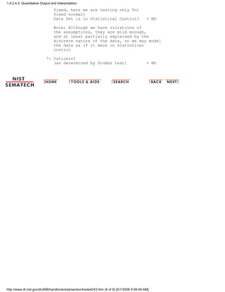 fixed, here we are testing only for
fixed normal)
Data Set is in Statistical Control? = NO
Note: Although we have violations of
the assumptions, they are mild enough,
and at least partially explained by the
discrete nature of the data, so we may model
the data as if it were in statistical
control
7: Outliers?
(as determined by Grubbs test) = NO
1.4.2.4.3. Quantitative Output and Interpretation
http://www.itl.nist.gov/div898/handbook/eda/section4/eda4243.htm (8 of 8) [5/1/2006 9:58:49 AM]
 