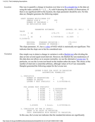 Location One way to quantify a change in location over time is to fit a straight line to the data set
using the index variable X = 1, 2, ..., N, with N denoting the number of observations. If
there is no significant drift in the location, the slope parameter should be zero. For this
data set, Dataplot generates the following output:
LEAST SQUARES MULTILINEAR FIT
SAMPLE SIZE N = 200
NUMBER OF VARIABLES = 1
NO REPLICATION CASE
PARAMETER ESTIMATES (APPROX. ST. DEV.) T
VALUE
1 A0 -178.175 ( 39.47 )
-4.514
2 A1 X 0.736593E-02 (0.3405 )
0.2163E-01
RESIDUAL STANDARD DEVIATION = 278.0313
RESIDUAL DEGREES OF FREEDOM = 198
The slope parameter, A1, has a t value of 0.022 which is statistically not significant. This
indicates that the slope can in fact be considered zero.
Variation One simple way to detect a change in variation is with a Bartlett test after dividing the
data set into several equal-sized intervals. However, the Bartlett the non-randomness of
this data does not allows us to assume normality, we use the alternative Levene test. In
partiuclar, we use the Levene test based on the median rather the mean. The choice of the
number of intervals is somewhat arbitrary, although values of 4 or 8 are reasonable.
Dataplot generated the following output for the Levene test.
LEVENE F-TEST FOR SHIFT IN VARIATION
(ASSUMPTION: NORMALITY)
1. STATISTICS
NUMBER OF OBSERVATIONS = 200
NUMBER OF GROUPS = 4
LEVENE F TEST STATISTIC = 0.9378599E-01
FOR LEVENE TEST STATISTIC
0 % POINT = 0.0000000E+00
50 % POINT = 0.7914120
75 % POINT = 1.380357
90 % POINT = 2.111936
95 % POINT = 2.650676
99 % POINT = 3.883083
99.9 % POINT = 5.638597
3.659895 % Point: 0.9378599E-01
3. CONCLUSION (AT THE 5% LEVEL):
THERE IS NO SHIFT IN VARIATION.
THUS: HOMOGENEOUS WITH RESPECT TO VARIATION.
In this case, the Levene test indicates that the standard deviations are significantly
1.4.2.5.2. Test Underlying Assumptions
http://www.itl.nist.gov/div898/handbook/eda/section4/eda4252.htm (6 of 9) [5/1/2006 9:58:51 AM]
 