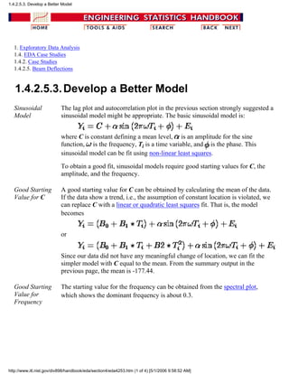 1. Exploratory Data Analysis
1.4. EDA Case Studies
1.4.2. Case Studies
1.4.2.5. Beam Deflections
1.4.2.5.3.Develop a Better Model
Sinusoidal
Model
The lag plot and autocorrelation plot in the previous section strongly suggested a
sinusoidal model might be appropriate. The basic sinusoidal model is:
where C is constant defining a mean level, is an amplitude for the sine
function, is the frequency, Ti is a time variable, and is the phase. This
sinusoidal model can be fit using non-linear least squares.
To obtain a good fit, sinusoidal models require good starting values for C, the
amplitude, and the frequency.
Good Starting
Value for C
A good starting value for C can be obtained by calculating the mean of the data.
If the data show a trend, i.e., the assumption of constant location is violated, we
can replace C with a linear or quadratic least squares fit. That is, the model
becomes
or
Since our data did not have any meaningful change of location, we can fit the
simpler model with C equal to the mean. From the summary output in the
previous page, the mean is -177.44.
Good Starting
Value for
Frequency
The starting value for the frequency can be obtained from the spectral plot,
which shows the dominant frequency is about 0.3.
1.4.2.5.3. Develop a Better Model
http://www.itl.nist.gov/div898/handbook/eda/section4/eda4253.htm (1 of 4) [5/1/2006 9:58:52 AM]
 
