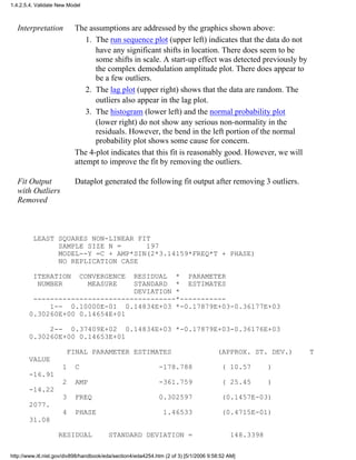 Interpretation The assumptions are addressed by the graphics shown above:
The run sequence plot (upper left) indicates that the data do not
have any significant shifts in location. There does seem to be
some shifts in scale. A start-up effect was detected previously by
the complex demodulation amplitude plot. There does appear to
be a few outliers.
1.
The lag plot (upper right) shows that the data are random. The
outliers also appear in the lag plot.
2.
The histogram (lower left) and the normal probability plot
(lower right) do not show any serious non-normality in the
residuals. However, the bend in the left portion of the normal
probability plot shows some cause for concern.
3.
The 4-plot indicates that this fit is reasonably good. However, we will
attempt to improve the fit by removing the outliers.
Fit Output
with Outliers
Removed
Dataplot generated the following fit output after removing 3 outliers.
LEAST SQUARES NON-LINEAR FIT
SAMPLE SIZE N = 197
MODEL--Y =C + AMP*SIN(2*3.14159*FREQ*T + PHASE)
NO REPLICATION CASE
ITERATION CONVERGENCE RESIDUAL * PARAMETER
NUMBER MEASURE STANDARD * ESTIMATES
DEVIATION *
----------------------------------*-----------
1-- 0.10000E-01 0.14834E+03 *-0.17879E+03-0.36177E+03
0.30260E+00 0.14654E+01
2-- 0.37409E+02 0.14834E+03 *-0.17879E+03-0.36176E+03
0.30260E+00 0.14653E+01
FINAL PARAMETER ESTIMATES (APPROX. ST. DEV.) T
VALUE
1 C -178.788 ( 10.57 )
-16.91
2 AMP -361.759 ( 25.45 )
-14.22
3 FREQ 0.302597 (0.1457E-03)
2077.
4 PHASE 1.46533 (0.4715E-01)
31.08
RESIDUAL STANDARD DEVIATION = 148.3398
1.4.2.5.4. Validate New Model
http://www.itl.nist.gov/div898/handbook/eda/section4/eda4254.htm (2 of 3) [5/1/2006 9:58:52 AM]
 