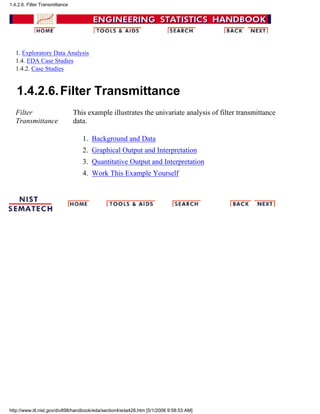 1. Exploratory Data Analysis
1.4. EDA Case Studies
1.4.2. Case Studies
1.4.2.6.Filter Transmittance
Filter
Transmittance
This example illustrates the univariate analysis of filter transmittance
data.
Background and Data1.
Graphical Output and Interpretation2.
Quantitative Output and Interpretation3.
Work This Example Yourself4.
1.4.2.6. Filter Transmittance
http://www.itl.nist.gov/div898/handbook/eda/section4/eda426.htm [5/1/2006 9:58:53 AM]
 